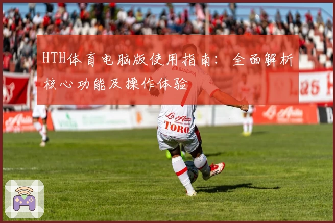 HTH体育电脑版使用指南：全面解析核心功能及操作体验