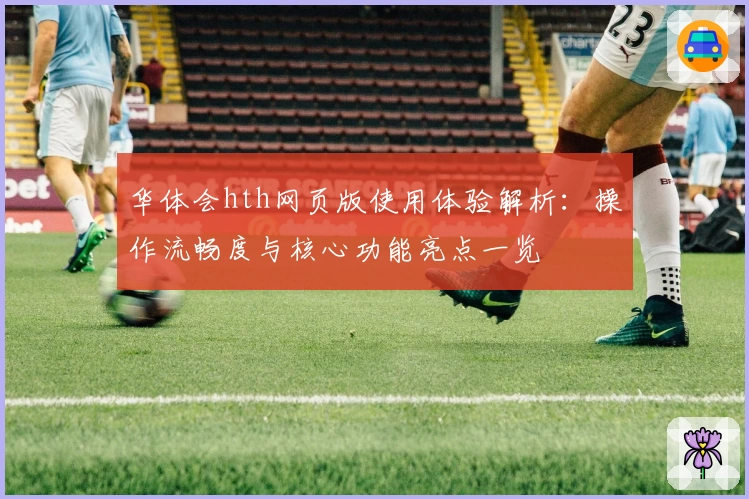 华体会hth网页版使用体验解析：操作流畅度与核心功能亮点一览