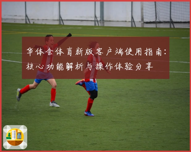 华体会体育新版客户端使用指南：核心功能解析与操作体验分享