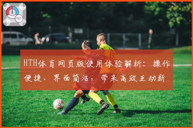 HTH体育网页版使用体验解析：操作便捷、界面简洁，带来高效互动新体验